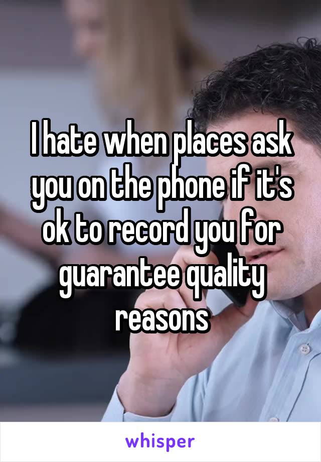 I hate when places ask you on the phone if it's ok to record you for guarantee quality reasons