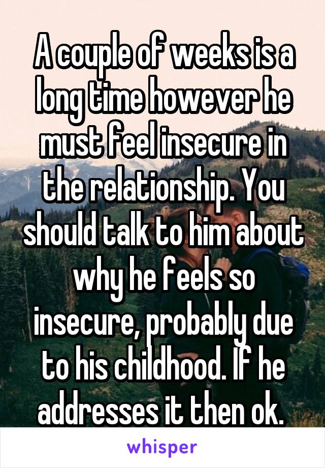 A couple of weeks is a long time however he must feel insecure in the relationship. You should talk to him about why he feels so insecure, probably due to his childhood. If he addresses it then ok. 