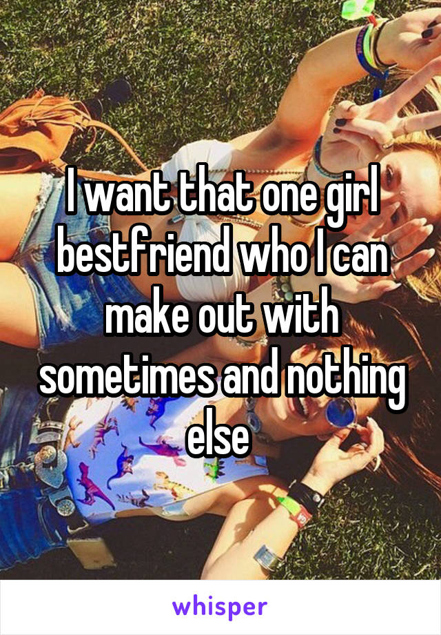 I want that one girl bestfriend who I can make out with sometimes and nothing else 