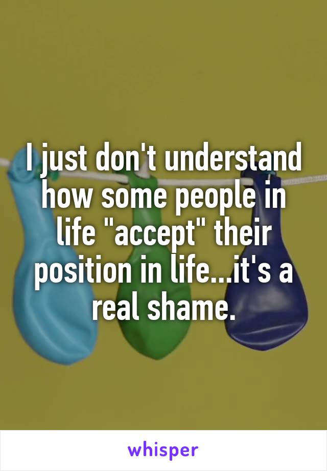 I just don't understand how some people in life "accept" their position in life...it's a real shame.