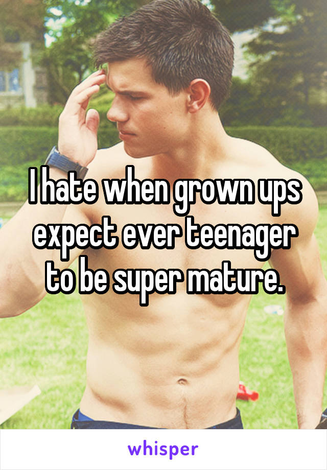 I hate when grown ups expect ever teenager to be super mature.