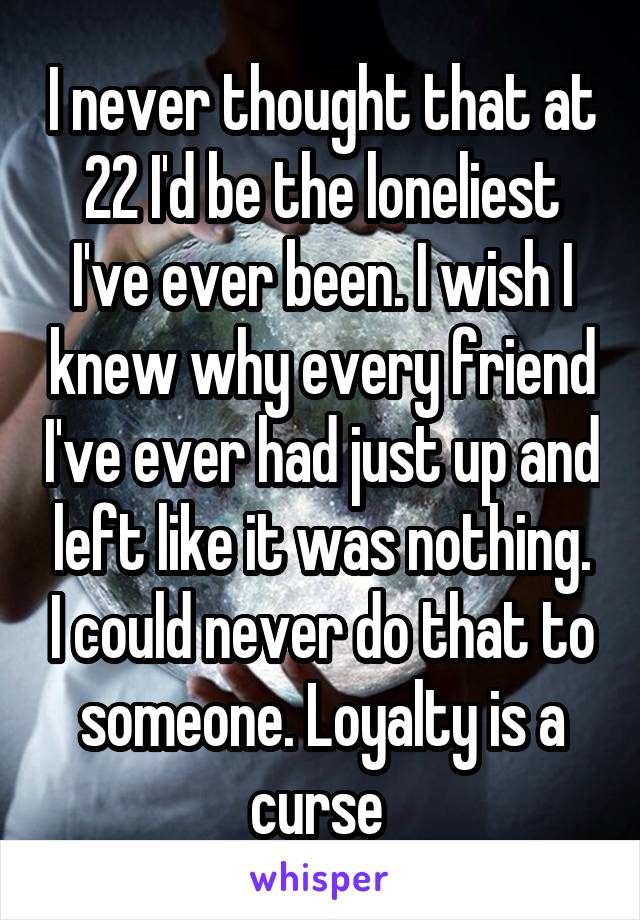 I never thought that at 22 I'd be the loneliest I've ever been. I wish I knew why every friend I've ever had just up and left like it was nothing. I could never do that to someone. Loyalty is a curse 