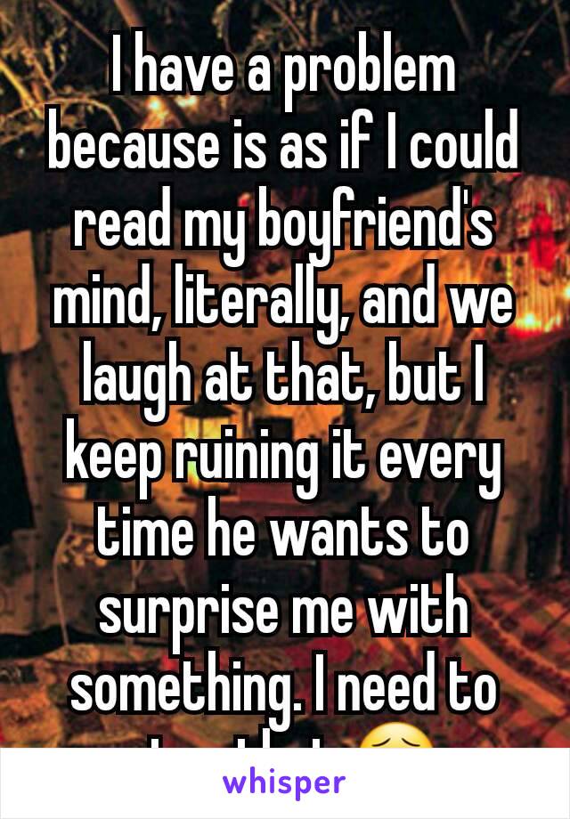 I have a problem because is as if I could read my boyfriend's mind, literally, and we laugh at that, but I keep ruining it every time he wants to surprise me with something. I need to stop that 😣