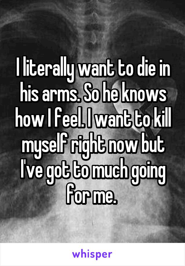 I literally want to die in his arms. So he knows how I feel. I want to kill myself right now but I've got to much going for me. 