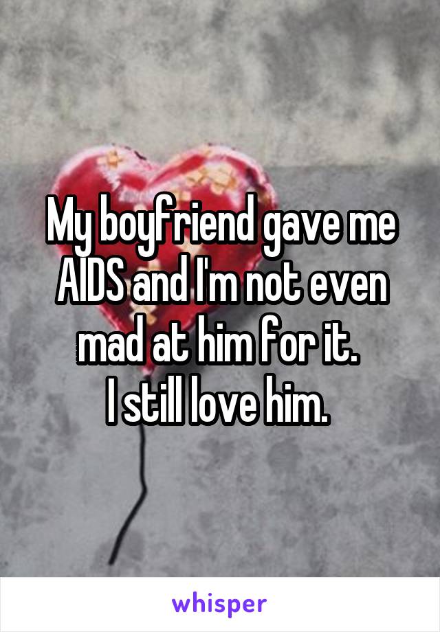 My boyfriend gave me AIDS and I'm not even mad at him for it. 
I still love him. 