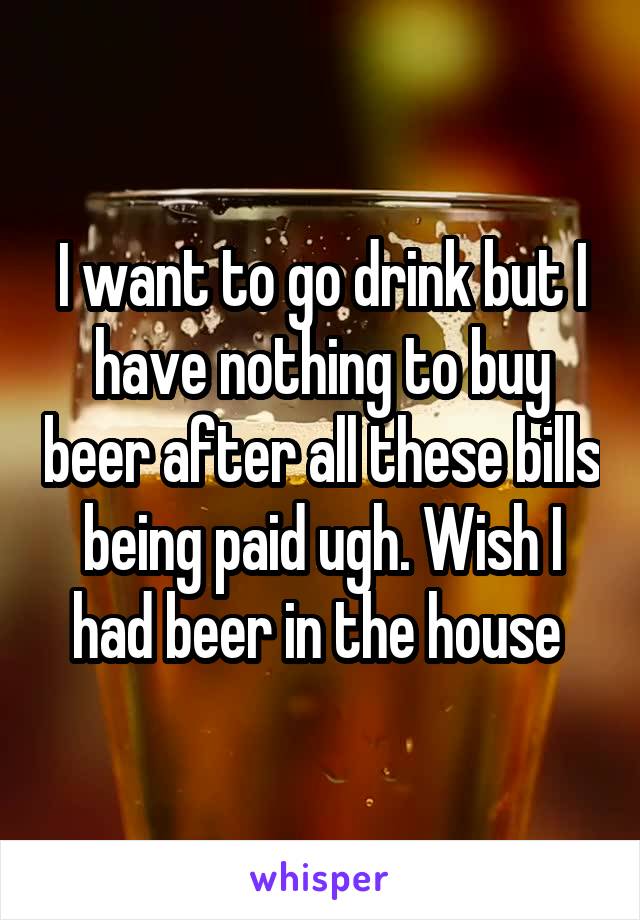 I want to go drink but I have nothing to buy beer after all these bills being paid ugh. Wish I had beer in the house 