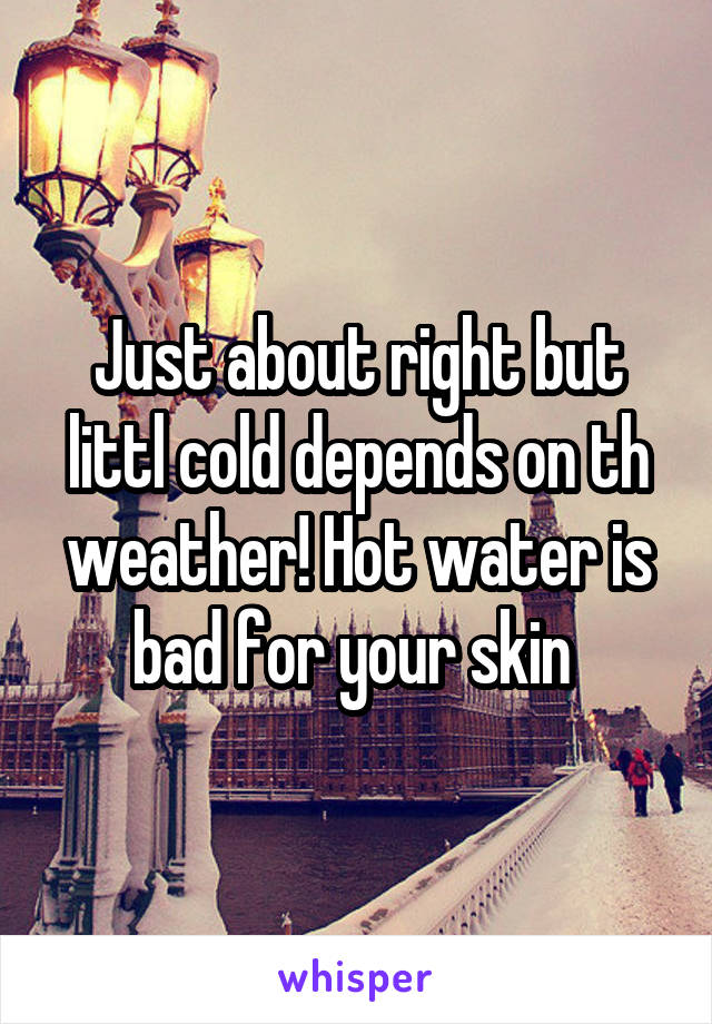 Just about right but littl cold depends on th weather! Hot water is bad for your skin 