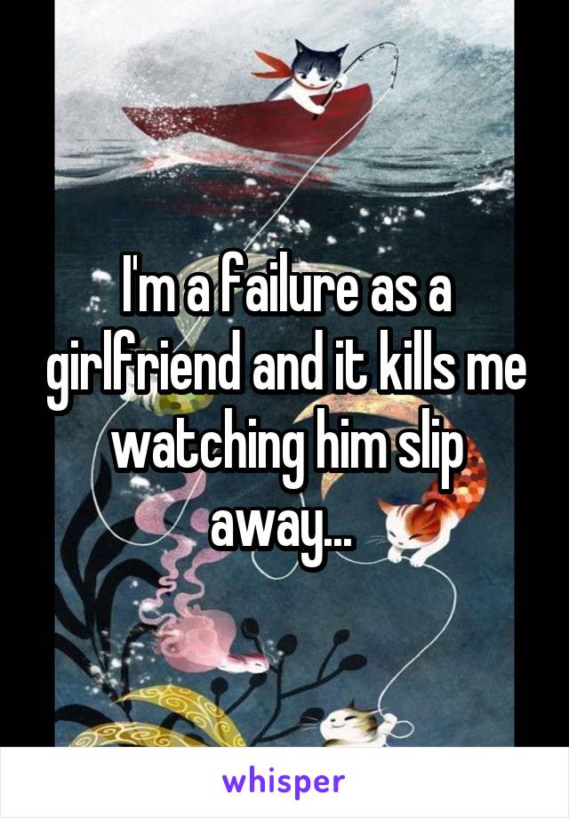 I'm a failure as a girlfriend and it kills me watching him slip away... 