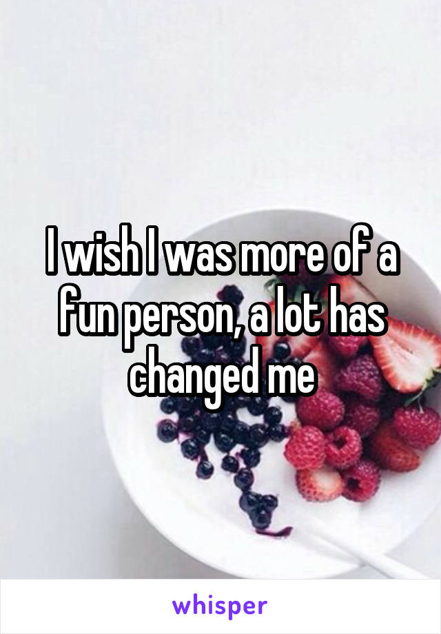 I wish I was more of a fun person, a lot has changed me