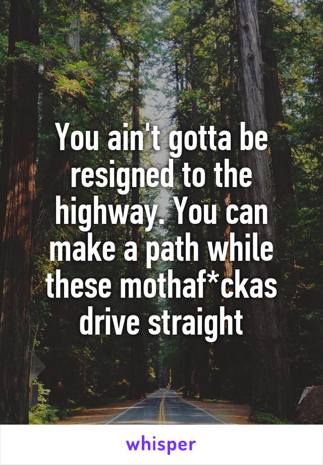 You ain't gotta be resigned to the highway. You can make a path while these mothaf*ckas drive straight