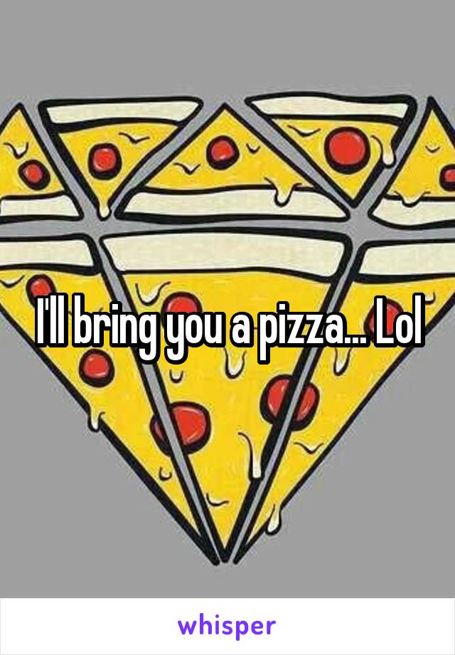 I'll bring you a pizza... Lol