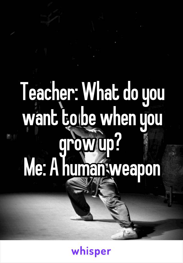 Teacher: What do you want to be when you grow up? 
Me: A human weapon