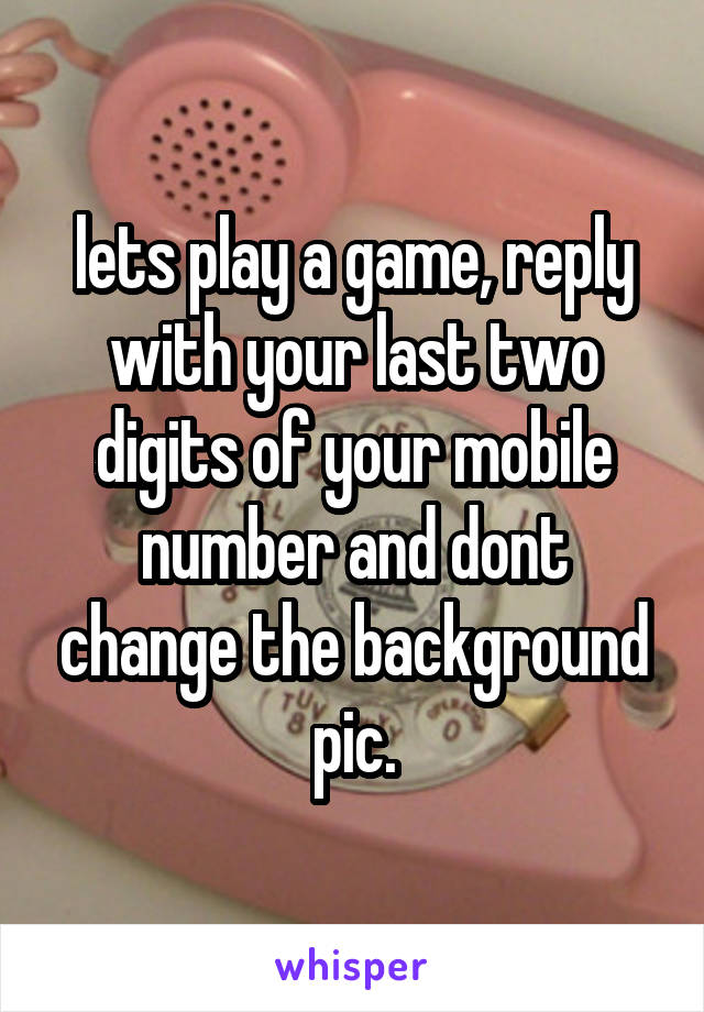 lets play a game, reply with your last two digits of your mobile number and dont change the background pic.