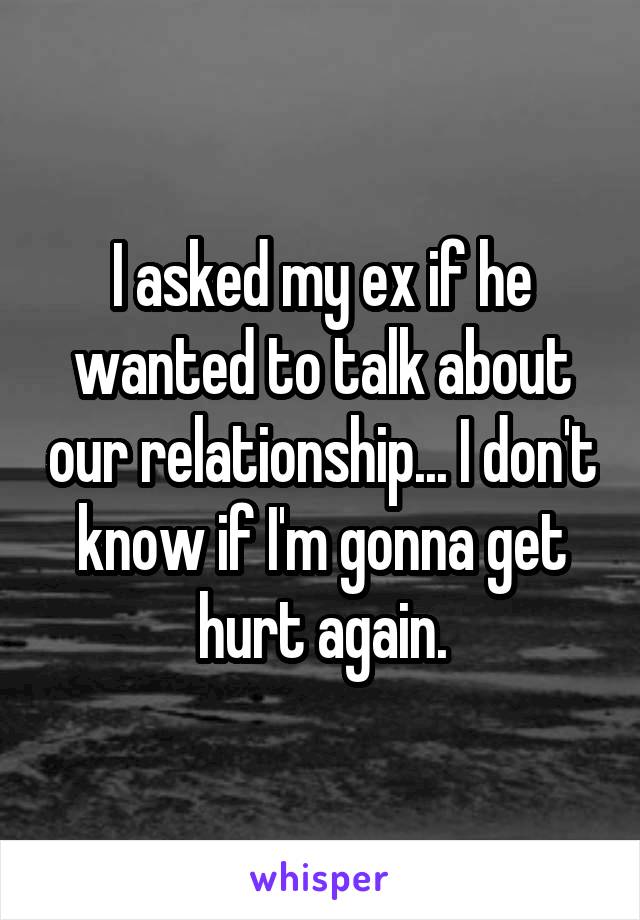 I asked my ex if he wanted to talk about our relationship... I don't know if I'm gonna get hurt again.