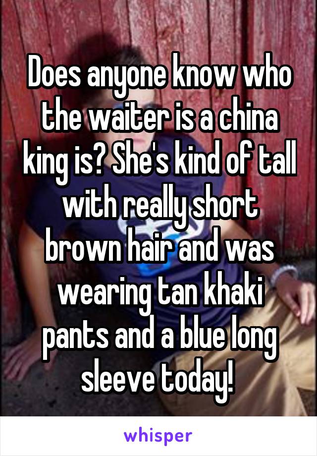 Does anyone know who the waiter is a china king is? She's kind of tall with really short brown hair and was wearing tan khaki pants and a blue long sleeve today! 