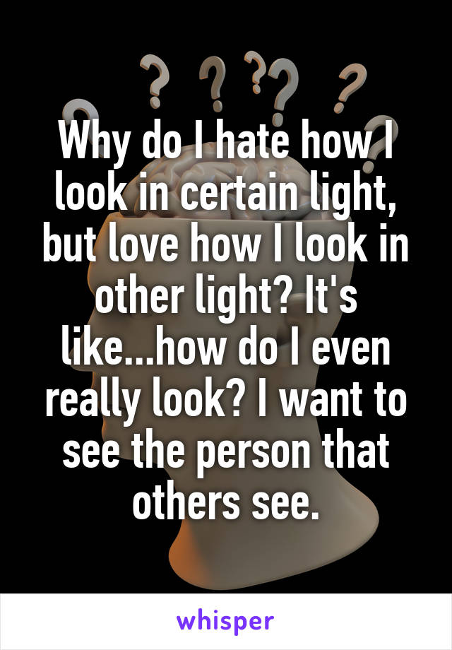 Why do I hate how I look in certain light, but love how I look in other light? It's like...how do I even really look? I want to see the person that others see.