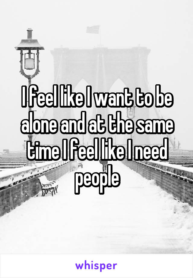 I feel like I want to be alone and at the same time I feel like I need people