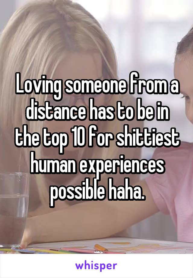 Loving someone from a distance has to be in the top 10 for shittiest human experiences possible haha.