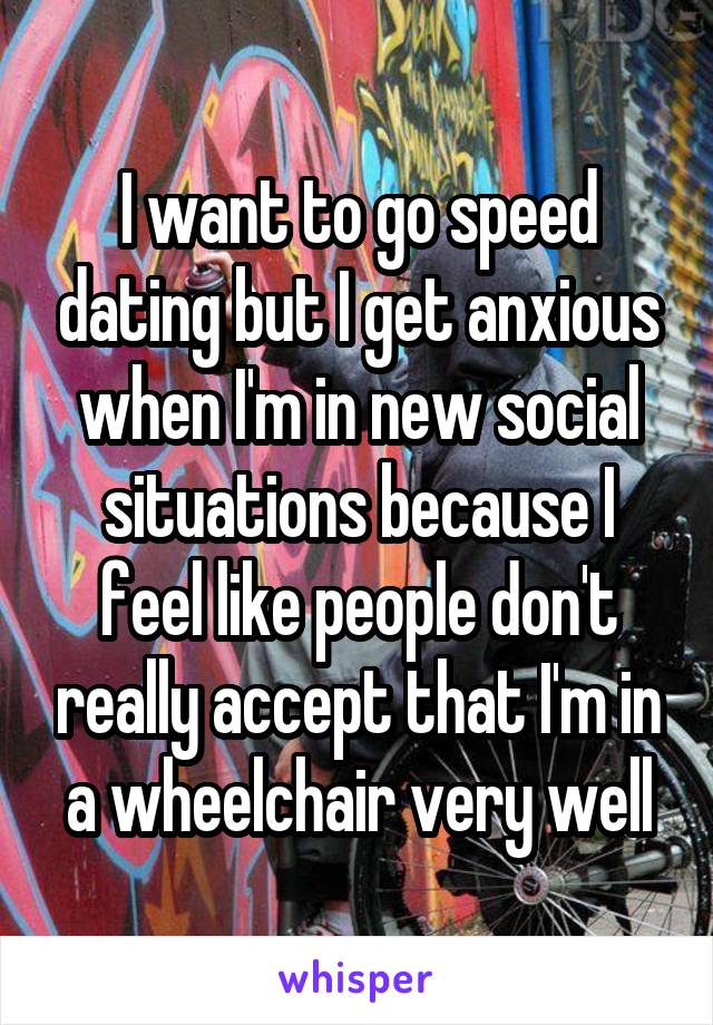 I want to go speed dating but I get anxious when I'm in new social situations because I feel like people don't really accept that I'm in a wheelchair very well