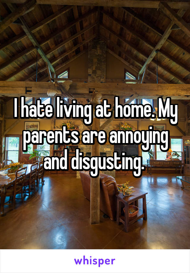 I hate living at home. My parents are annoying and disgusting. 