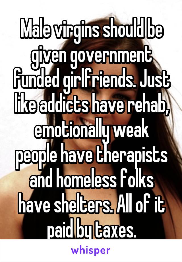 Male virgins should be given government funded girlfriends. Just like addicts have rehab, emotionally weak people have therapists and homeless folks have shelters. All of it paid by taxes.