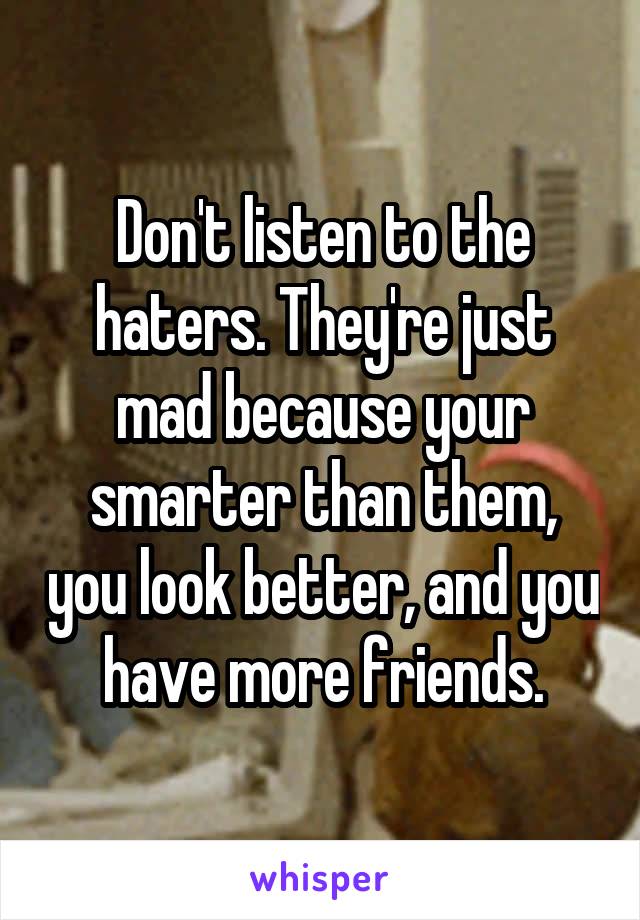 Don't listen to the haters. They're just mad because your smarter than them, you look better, and you have more friends.