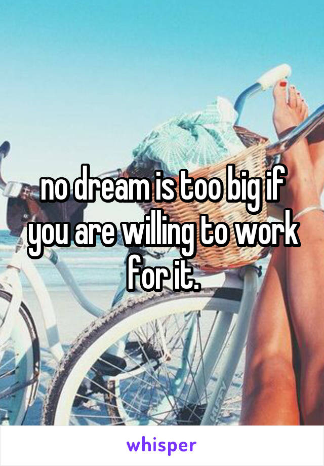 no dream is too big if you are willing to work for it.