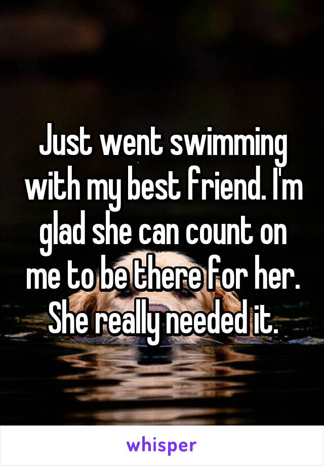 Just went swimming with my best friend. I'm glad she can count on me to be there for her. She really needed it.