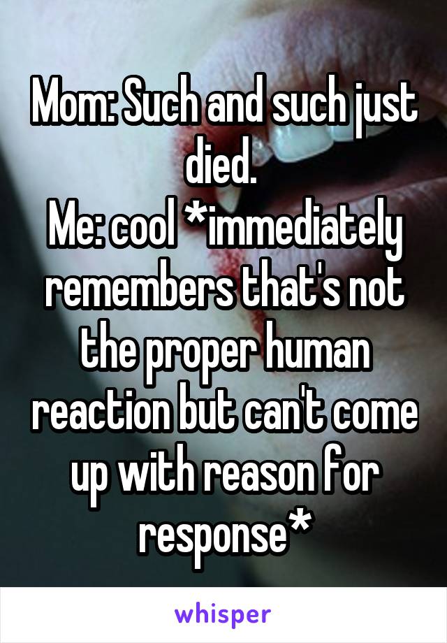 Mom: Such and such just died. 
Me: cool *immediately remembers that's not the proper human reaction but can't come up with reason for response*