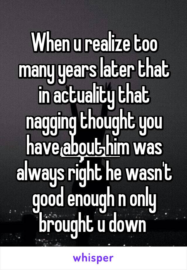 When u realize too many years later that in actuality that nagging thought you have about him was always right he wasn't good enough n only brought u down 