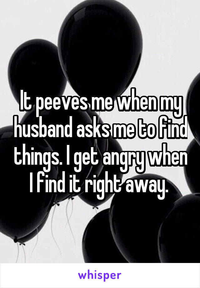 It peeves me when my husband asks me to find things. I get angry when I find it right away. 