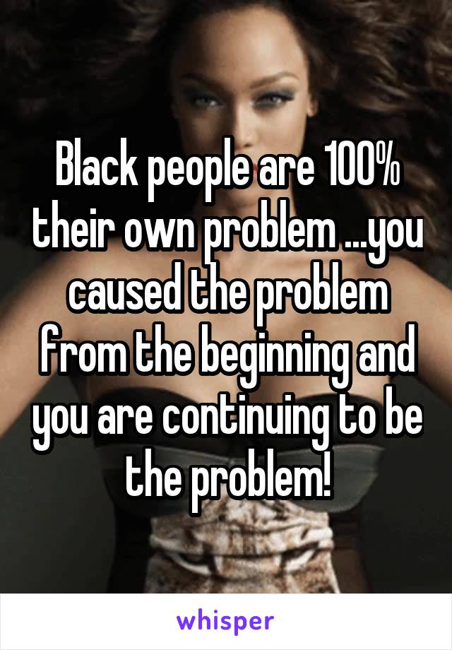 Black people are 100% their own problem ...you caused the problem from the beginning and you are continuing to be the problem!