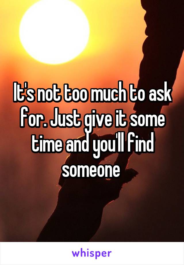 It's not too much to ask for. Just give it some time and you'll find someone 