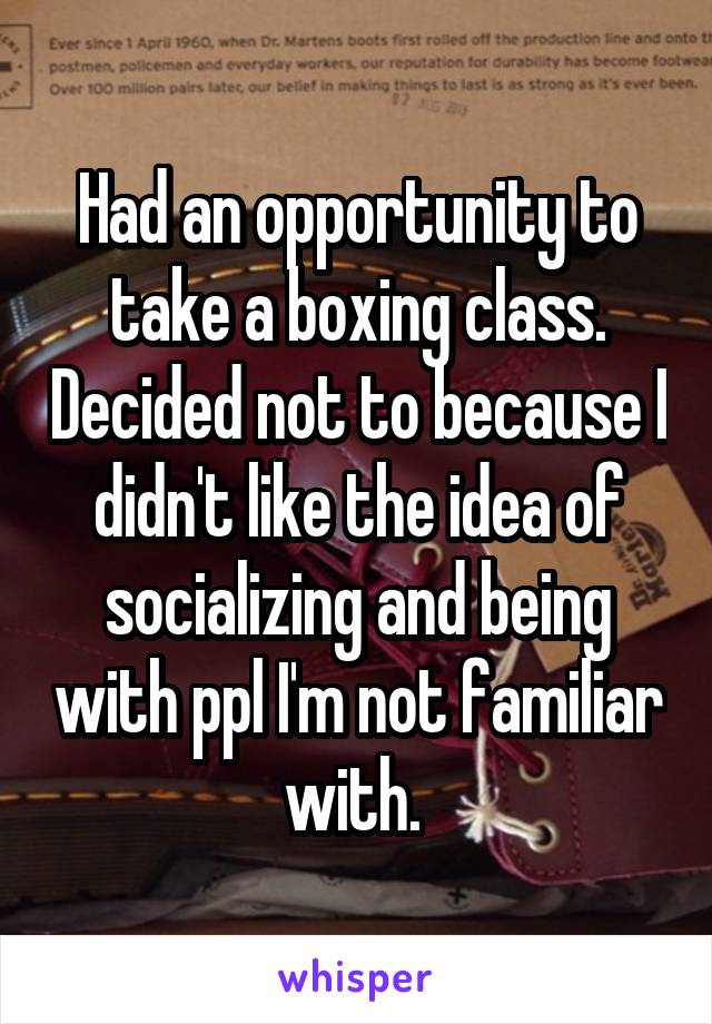 Had an opportunity to take a boxing class. Decided not to because I didn't like the idea of socializing and being with ppl I'm not familiar with. 