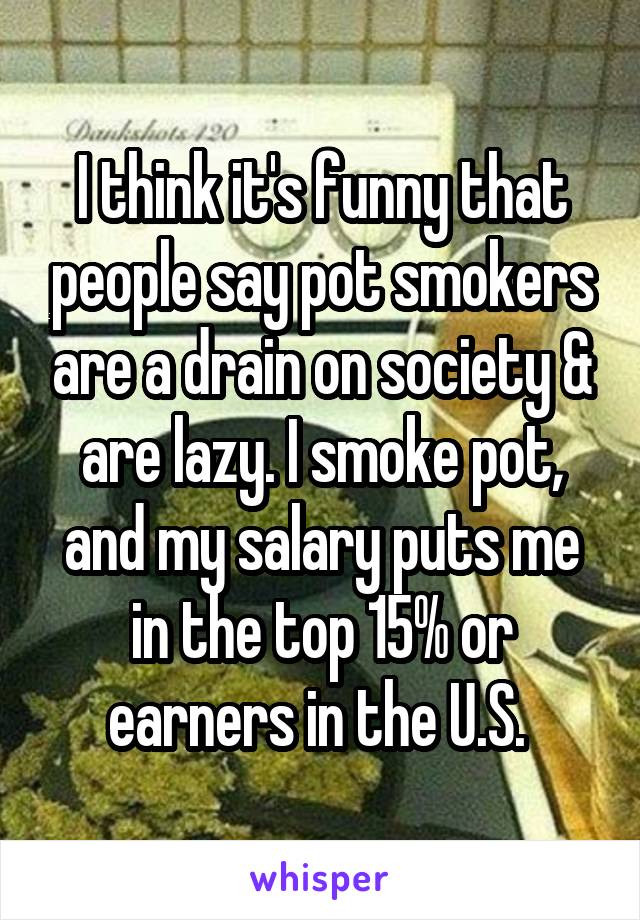 I think it's funny that people say pot smokers are a drain on society & are lazy. I smoke pot, and my salary puts me in the top 15% or earners in the U.S. 