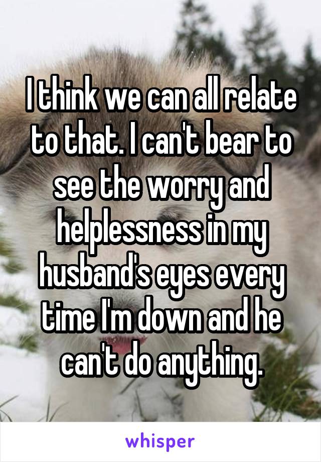I think we can all relate to that. I can't bear to see the worry and helplessness in my husband's eyes every time I'm down and he can't do anything.
