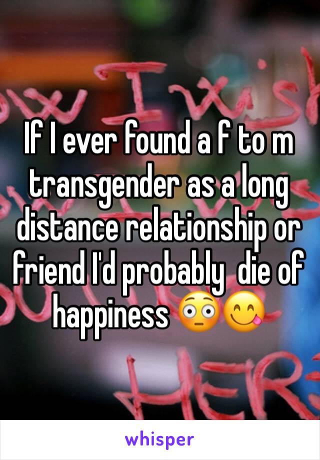 If I ever found a f to m transgender as a long distance relationship or friend I'd probably  die of happiness 😳😋