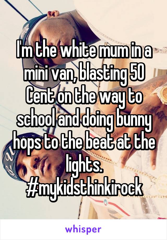 I'm the white mum in a mini van, blasting 50 Cent on the way to school and doing bunny hops to the beat at the lights. #mykidsthinkirock