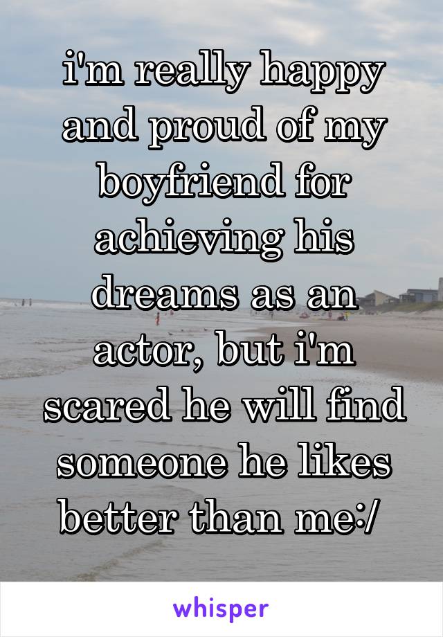 i'm really happy and proud of my boyfriend for achieving his dreams as an actor, but i'm scared he will find someone he likes better than me:/ 
