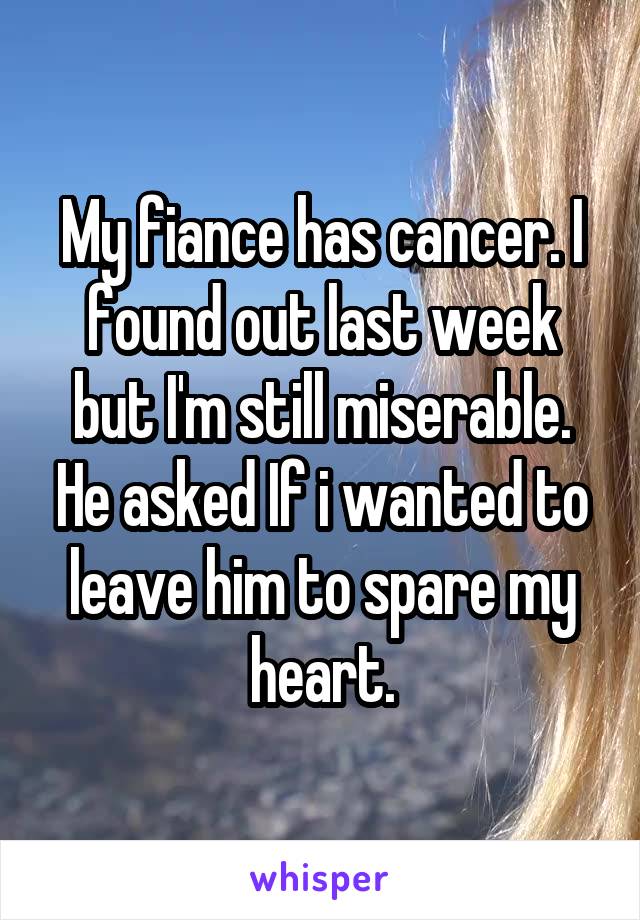 My fiance has cancer. I found out last week but I'm still miserable. He asked If i wanted to leave him to spare my heart.