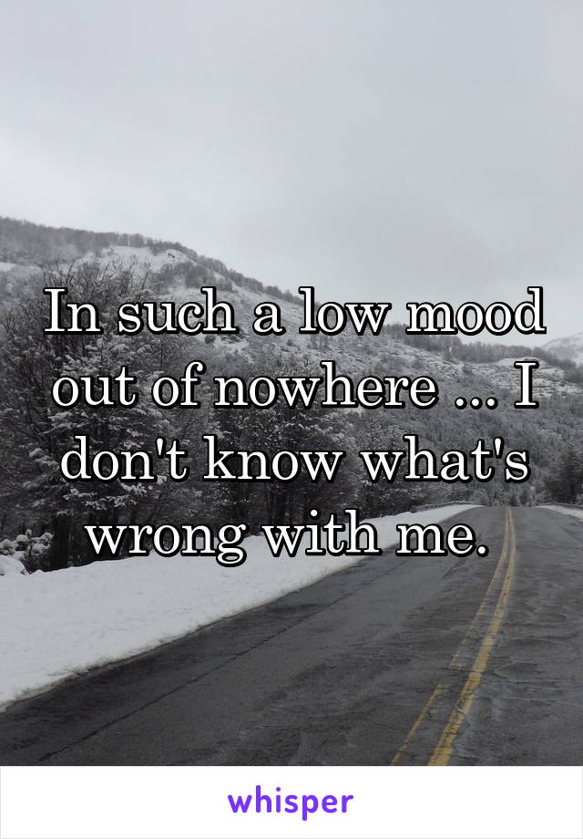 In such a low mood out of nowhere ... I don't know what's wrong with me. 