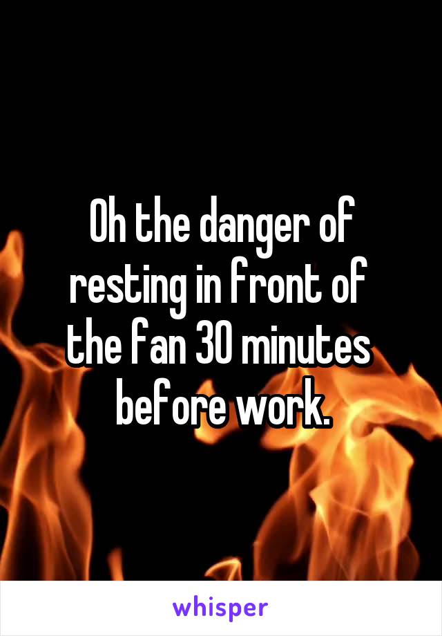 Oh the danger of resting in front of 
the fan 30 minutes 
before work.