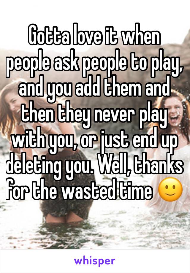 Gotta love it when people ask people to play, and you add them and then they never play with you, or just end up deleting you. Well, thanks for the wasted time 🙂