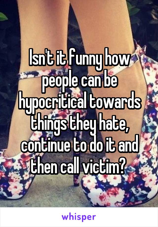 Isn't it funny how people can be hypocritical towards things they hate, continue to do it and then call victim? 