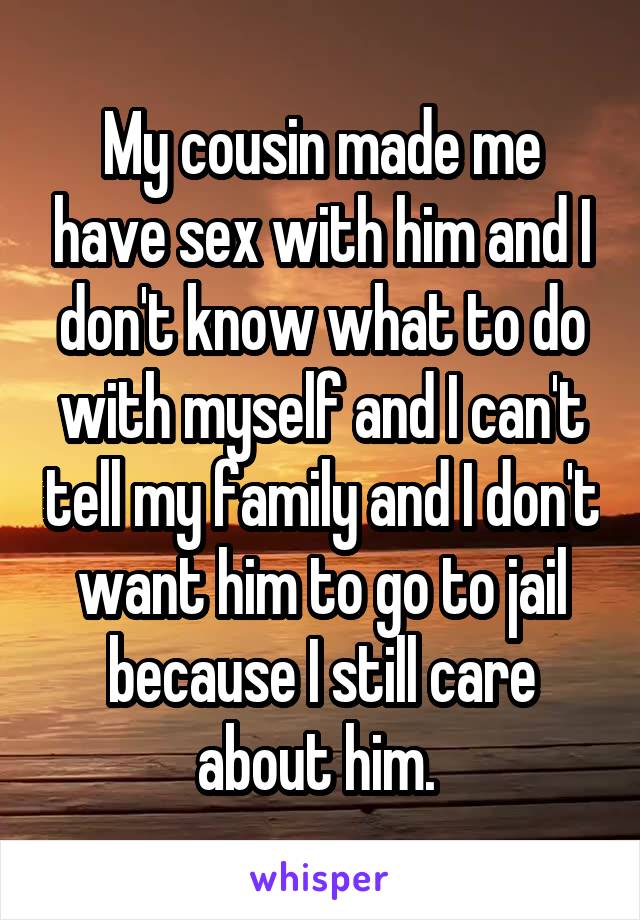 My cousin made me have sex with him and I don't know what to do with myself and I can't tell my family and I don't want him to go to jail because I still care about him. 