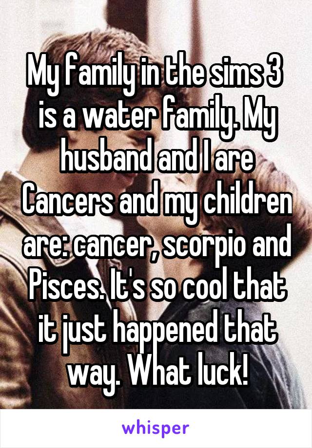 My family in the sims 3  is a water family. My husband and I are Cancers and my children are: cancer, scorpio and Pisces. It's so cool that it just happened that way. What luck!