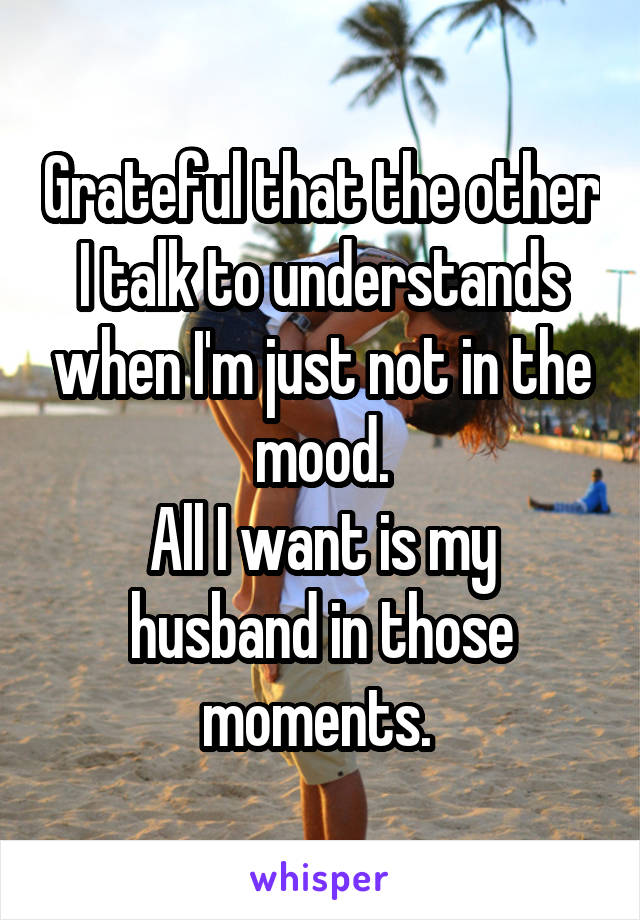 Grateful that the other I talk to understands when I'm just not in the mood.
All I want is my husband in those moments. 