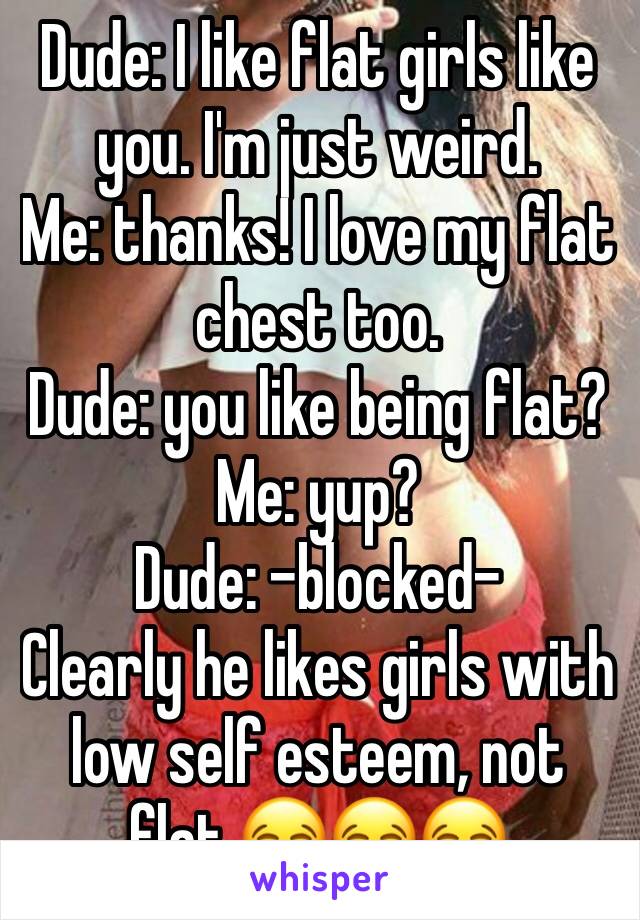 Dude: I like flat girls like you. I'm just weird.
Me: thanks! I love my flat chest too.
Dude: you like being flat?
Me: yup?
Dude: -blocked-
Clearly he likes girls with low self esteem, not flat 😂😂😂