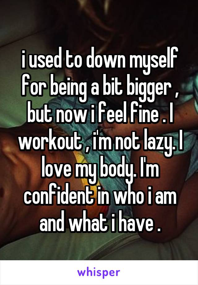 i used to down myself for being a bit bigger , but now i feel fine . I workout , i'm not lazy. I love my body. I'm confident in who i am and what i have .