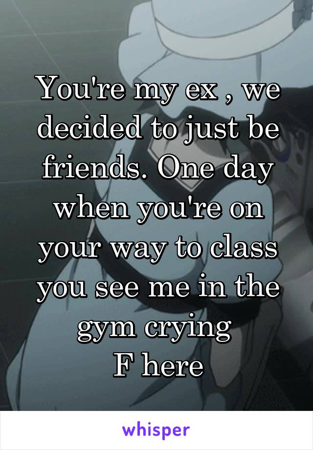 You're my ex , we decided to just be friends. One day when you're on your way to class you see me in the gym crying 
F here